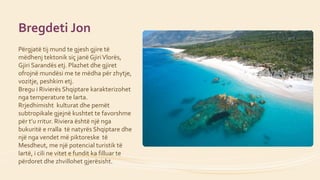Bregdeti Jon
Përgjatë tij mund te gjesh gjire të
mëdhenj tektonik siç janë GjiriVlorës,
Gjiri Sarandës etj. Plazhet dhe gj...