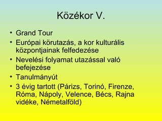 Közékor V.
• Grand Tour
• Európai körutazás, a kor kulturális
központjainak felfedezése
• Nevelési folyamat utazással való
befejezése
• Tanulmányút
• 3 évig tartott (Párizs, Torinó, Firenze,
Róma, Nápoly, Velence, Bécs, Rajna
vidéke, Németalföld)

 