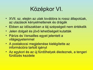 Középkor VI.
• XVII. sz. elején az utak továbbra is rossz állapotúak,
az utazások kényelmetlenek és drágák
• Ebben az időszakban a táj szépségeit nem értékelik
• Jelen dolgait és jövő lehetőségeit kutatták
• Párizs és Versailles egyet jelentett a
világegyetemmel
• A postakocsi megjelenése kielégítette az
információra tartott igényt
• Az egykori és az új fürdőhelyek éledeznek, a tengeri
fürdőzés kezdete

 