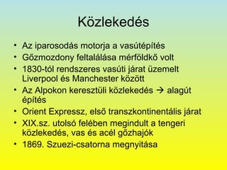 Közlekedés
• Az iparosodás motorja a vasútépítés
• Gőzmozdony feltalálása mérföldkő volt
• 1830-tól rendszeres vasúti járat üzemelt
Liverpool és Manchester között
• Az Alpokon keresztüli közlekedés  alagút
építés
• Orient Expressz, első transzkontinentális járat
• XIX.sz. utolsó felében megindult a tengeri
közlekedés, vas és acél gőzhajók
• 1869. Szuezi-csatorna megnyitása

 