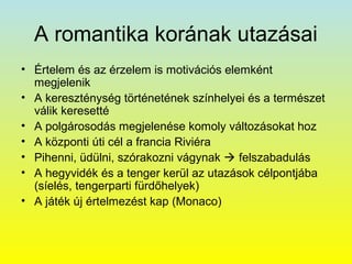 A romantika korának utazásai
• Értelem és az érzelem is motivációs elemként
megjelenik
• A kereszténység történetének színhelyei és a természet
válik keresetté
• A polgárosodás megjelenése komoly változásokat hoz
• A központi úti cél a francia Riviéra
• Pihenni, üdülni, szórakozni vágynak  felszabadulás
• A hegyvidék és a tenger kerül az utazások célpontjába
(síelés, tengerparti fürdőhelyek)
• A játék új értelmezést kap (Monaco)

 