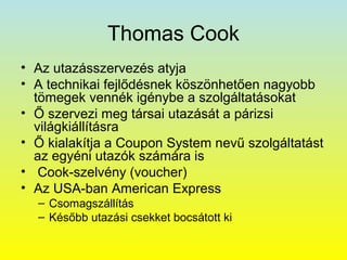 Thomas Cook
• Az utazásszervezés atyja
• A technikai fejlődésnek köszönhetően nagyobb
tömegek vennék igénybe a szolgáltatásokat
• Ő szervezi meg társai utazását a párizsi
világkiállításra
• Ő kialakítja a Coupon System nevű szolgáltatást
az egyéni utazók számára is
• Cook-szelvény (voucher)
• Az USA-ban American Express
– Csomagszállítás
– Később utazási csekket bocsátott ki

 