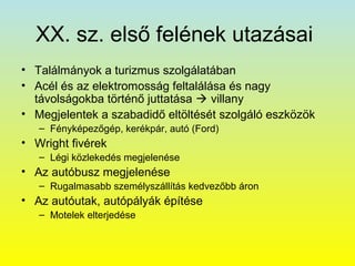 XX. sz. első felének utazásai
• Találmányok a turizmus szolgálatában
• Acél és az elektromosság feltalálása és nagy
távolságokba történő juttatása  villany
• Megjelentek a szabadidő eltöltését szolgáló eszközök
– Fényképezőgép, kerékpár, autó (Ford)

• Wright fivérek
– Légi közlekedés megjelenése

• Az autóbusz megjelenése
– Rugalmasabb személyszállítás kedvezőbb áron

• Az autóutak, autópályák építése
– Motelek elterjedése

 