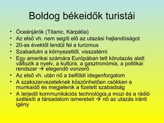 Boldog békeidők turistái
•
•
•
•
•

Óceánjárók (Titanic, Kárpátia)
Az első vh. nem segíti elő az utazási hajlandóságot
20-as évektől lendül fel a turizmus
Szabadulni a környezettől, visszatérni
Egy amerikai számára Európában tett körutazás alatt
változik a nyelv, a kultúra, a gasztronómia, a politikai
rendszer  elegendő vonzerő
• Az első vh. után nő a belföldi idegenforgalom
• A szakszervezeteknek köszönhetően csökken a
munkaidő és megjelenik a fizetett szabadság
• A terjedő kommunikációs technológia,a mozi és a rádió
szélesíti a társadalom ismereteit  nő az utazás iránti
igény

 
