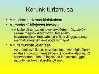 Korunk turizmusa
• A modern turizmus kialakulása
• A „modern” kifejezés lényege
– A kialakult turisztikai tevékenységben résztvevők
száma megsokszorozódott, társadalmi
hovatartozásuk irrelevánssá vált, a világgazdaság
meghat. szegmensévé nőtte ki magát

• A turizmusipar jelentése
– Az utasok szállítása, elszállásolása, vendéglátóipari
ellátása, sokszor nemzetközi standardok alapján, jól
szervezetten a lehető legkisebb időveszteséggel,
nagy tömegben valósulhatott meg

 