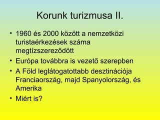 Korunk turizmusa II.
• 1960 és 2000 között a nemzetközi
turistaérkezések száma
megtízszereződött
• Európa továbbra is vezető szerepben
• A Föld leglátogatottabb desztinációja
Franciaország, majd Spanyolország, és
Amerika
• Miért is?

 