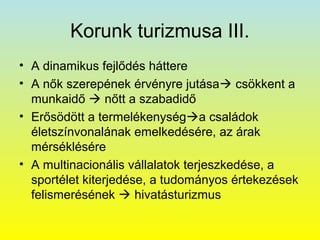 Korunk turizmusa III.
• A dinamikus fejlődés háttere
• A nők szerepének érvényre jutása csökkent a
munkaidő  nőtt a szabadidő
• Erősödött a termelékenységa családok
életszínvonalának emelkedésére, az árak
mérséklésére
• A multinacionális vállalatok terjeszkedése, a
sportélet kiterjedése, a tudományos értekezések
felismerésének  hivatásturizmus

 