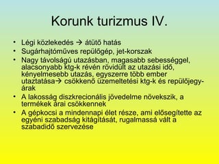 Korunk turizmus IV.
• Légi közlekedés  átütő hatás
• Sugárhajtóműves repülőgép, jet-korszak
• Nagy távolságú utazásban, magasabb sebességgel,
alacsonyabb ktg-k révén rövidült az utazási idő,
kényelmesebb utazás, egyszerre több ember
utaztatása csökkenő üzemeltetési ktg-k és repülőjegyárak
• A lakosság diszkrecionális jövedelme növekszik, a
termékek árai csökkennek
• A gépkocsi a mindennapi élet része, ami elősegítette az
egyéni szabadság kitágítását, rugalmassá vált a
szabadidő szervezése

 