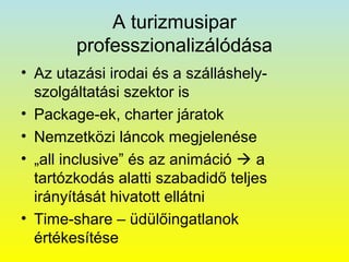 A turizmusipar
professzionalizálódása
• Az utazási irodai és a szálláshelyszolgáltatási szektor is
• Package-ek, charter járatok
• Nemzetközi láncok megjelenése
• „all inclusive” és az animáció  a
tartózkodás alatti szabadidő teljes
irányítását hivatott ellátni
• Time-share – üdülőingatlanok
értékesítése

 