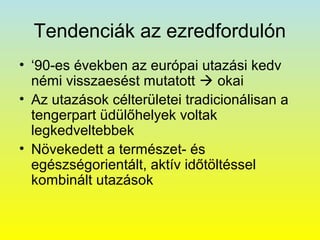 Tendenciák az ezredfordulón
• ‘90-es években az európai utazási kedv
némi visszaesést mutatott  okai
• Az utazások célterületei tradicionálisan a
tengerpart üdülőhelyek voltak
legkedveltebbek
• Növekedett a természet- és
egészségorientált, aktív időtöltéssel
kombinált utazások

 