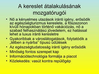 A kereslet átalakulásának
mozgatórugói
• Nő a kényelmes utazások iránti igény, erősödik
az egészségturizmus kereslete, a főszezonon
kívüli hónapokban történő vakációzás, nő a
szabad felhasználású jövedelem, ez hatással
lehet a luxus iránti keresletre
• Gyakoribbak a városlátogatások, folytatódik a
„télben a nyárba” típusú üdülések
• Az egészségtudatosság iránti igény erősödik
• Minőség fontos szerepet kap
• Információtechnológia formálja a piacot
• Közlekedés: vasút kontra repülőgép

 