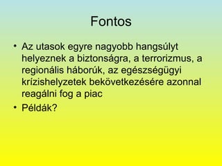 Fontos
• Az utasok egyre nagyobb hangsúlyt
helyeznek a biztonságra, a terrorizmus, a
regionális háborúk, az egészségügyi
krízishelyzetek bekövetkezésére azonnal
reagálni fog a piac
• Példák?

 