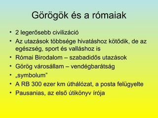 Görögök és a rómaiak
• 2 legerősebb civilizáció
• Az utazások többsége hivatáshoz kötődik, de az
egészség, sport és valláshoz is
• Római Birodalom – szabadidős utazások
• Görög városállam – vendégbarátság
• „symbolum”
• A RB 300 ezer km úthálózat, a posta felügyelte
• Pausanias, az első útikönyv írója

 