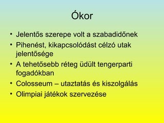 Ókor
• Jelentős szerepe volt a szabadidőnek
• Pihenést, kikapcsolódást célzó utak
jelentősége
• A tehetősebb réteg üdült tengerparti
fogadókban
• Colosseum – utaztatás és kiszolgálás
• Olimpiai játékok szervezése

 