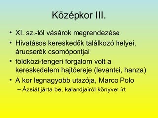 Középkor III.
• XI. sz.-tól vásárok megrendezése
• Hivatásos kereskedők találkozó helyei,
árucserék csomópontjai
• földközi-tengeri forgalom volt a
kereskedelem hajtóereje (levantei, hanza)
• A kor legnagyobb utazója, Marco Polo
– Ázsiát járta be, kalandjairól könyvet írt

 