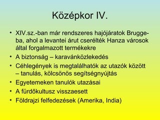 Középkor IV.
• XIV.sz.-ban már rendszeres hajójáratok Bruggeba, ahol a levantei árut cserélték Hanza városok
által forgalmazott termékekre
• A biztonság – karavánközlekedés
• Céhlegények is megtalálhatók az utazók között
– tanulás, kölcsönös segítségnyújtás
• Egyetemeken tanulók utazásai
• A fürdőkultusz visszaesett
• Földrajzi felfedezések (Amerika, India)

 