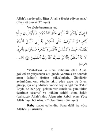 10
Allah’a secde edin. Eğer Allah’a ibadet ediyorsanız.”
(Fussilet Suresi 37. ayet)
Ve şöyle buyurmuştur:

ΥφΜΞ…
Σ¬Ρ∇ΘΩŠð⁄
ϑðΣ/≅…
ΨϒΠς√≅…
Ω⊂ς∏Ω*
γ‹.ΩΗΤΩ∧ΘΩ♥√≅…
ð≥⁄ΚΚς‚≅…Ω
ℑ
Ψ◊ΠςJΤΨ♠
ξζ†ΘΩΤÿΚς…
ΘΩ¬ΣΤ’
υΩΩΤJ♠≅…
ς∏Ω∅
Ξ↔⌠≤Ω⊕√≅…
γ↑ΤπΤ⊕Σÿ
ΩΤ∼ΤΠς√≅…
Ω⁄†ΩΠς⇒√≅…
ΙΣΣ‰ΤΣΤ∏π≠Ωÿ
†_Τ‘∼Ψ‘Ωš
ð♦∧Πς↑√≅…Ω
Ω≤Ω∧Ω⊆√≅…Ω
Ω⋅Σ•ΘΣ⇒√≅…Ω
Ψ‹.Ω≤ϑð’Ω♥Σ∨
,−%ΨΞ≤∨ςΚ†ΨŠ
‚ς-Κς…
Σς√
Σ⊂∏Ω’√≅…
Σ≤∨ΚΚς‚≅…Ω
ð∉Ω⁄†Ω‰ΩΤ=
ϑðΣ/≅…
ϑ〉‡Ω⁄
Ω⇐κΨ∧ς∏ΗΤΩ⊕√≅…
(54)

]
	

*+,
[
“Muhakkak ki sizin Rabbiniz olan Allah,
gökleri ve yeryüzünü altı günde yaratmış ve sonrada
arşın (tahtın) üstüne yükselmiştir. Gündüzün
aydınlığını, onu süratle takip eden gece ile örten,
güneşi, ayı ve yıldızları emrine boyun eğdiren O’dur.
Böyle de her şeyi yoktan var etmek ve yarattıkları
üzerinde tasarruf ve hüküm sahibi olma hakkı
(yalnızca) Allah’ındır. Alemlerin Rabbi olan Yüce
Allah hayrı bol olandır.” (Araf Suresi 54. ayet)
Rab; ibadet edilendir. Buna delil ise yüce
Allah’ın şu sözüdür:
 