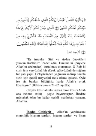 11

†ΩΘΣΤÿΚς†Η;ΤΤΩΤÿ
〉♣†Πς⇒√≅…
Ν…ΣŸΣ‰∅≅…
Σ¬Ρ∇ΘΩΤŠΩ⁄
ΨϒΠς√≅…
⌠¬Ρ∇Ω⊆ς∏ΤΩ*
Ω⇑ÿΨϒΠς√≅…Ω
⇑Ψ∨
⌠¬Ρ∇Ψ∏‰ΩΤ∈
⌠¬Ρ∇Πς∏Ω⊕ς√
Ω⇐Σ⊆ΠςJΩΤ=
(21)
ΨϒΠς√≅…
ΩΩ⊕Ω–
Σ¬Ρ∇ς√
ð≥⁄ΚΚς‚≅…
†⊥Τ→.Ω≤Ψ⊇
ƒ∫:†φΤΤ∧ΘΩ♥√≅…Ω
_∫::†Ωγγ⇒Š
ΩΩ∞⇓Κς…Ω
Ω⇑Ψ∨
Ψ∫:†φΤΤ∧ϑð♥√≅…
_∫:†Ω∨
Ω“Ω≤*Κς†ΩΤ⊇
−ΨΤΨŠ
Ω⇑Ψ∨
γ‹.Ω≤Ω∧Πς‘√≅…
†_Τ∈πƒΨ⁄
∃⌠¬Ρ∇Πς√
ð„ΤΩΤ⊇
Ν…Ρ∏ΤΩ⊕µð–
ΨΠς∏Ψ√
…_ …ΩŸ⇓Κς…
⌠¬ΣJ⇓Κς…Ω
φΣ∧ς∏⊕ΩΤ=
(22)

]
	

-.
[
“Ey insanlar! Sizi ve sizden öncekileri
yaratan Rabbinize ibadet edin. Umulur ki (böylece
Allah’ın azabından) kurtulmuş olursunuz. O Rab ki
sizin için yeryüzünü bir döşek, gökyüzünü de sağlam
bir çatı yaptı. Gökyüzünden yağmuru indirip onunla
sizin için çeşitli meyveleri rızık olarak çıkardı. Öyle
ise siz bunları bildiğiniz halde Allah’a ortak
koşmayın.” (Bakara Suresi 21-22. ayetler)
(Büyük tefsir alimlerinden) İbn-i Kesir (Allah
ona rahmet etsin) şöyle buyurmuştur. İbadete
müstahak olan bu kadar çeşitli mahlukatı yaratan,
Allah’tır.
İbadet Çeşitleri: Allah’ın yapılmasını
emrettiği; islamın şartları, imanın şartları ve ihsan
 