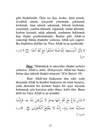 12
gibi ibadetlerdir. Öyle ise dua, korku, ümit etmek,
tevekkül etmek, isteyerek yönelmek, çekinerek
korkmak, itaat ederek sakınmak, bilerek korkmak,
yönelmek, yardım dilemek, sığınmak, imdat dilemek,
kurban kesmek, adak adamak, yardımını beklemek
hep ibadet çeşitlerindendir. Bunlar gibi Allah’ın
emrettiği bütün ibadetler yalnızca Allah için yapılır.
Bu ibadetlere deliller ise Yüce Allah’ın şu ayetleridir.

ΘΩ⇐Κς…Ω
ΩŸΨ•ΗΤΩ♥Ω∧√≅…
ΨΠς∏Ψ√
ð„ΤΩΤ⊇
Ν…Σ∅ŸΤΩ=
Ω⊗Ω∨
ϑðΨ/≅…
…_ŸΩšςΚ…
(18)

]
	


[
Dua: “Muhakkak ki mescitler (ibadet yerleri)
yalnızca Allah’a aittir. Dolayısıyla Allah’tan başka
birine dua (ederek ibadet) etmeyin.”(Cin Süresi: 18)
Kim Allah’tan başkasına dua eder yada
duasında Allah’la beraber başkasını da ortak koşarsa,
yada duasının bir kısmını başka bir şeye niyazda
bulunmak için harcarsa şirke düşer, kafir olur. Buna
delil ise Yüce Allah’ın şu sözüdür:

⇑Ω∨Ω
Σ℘ŸΩÿ
Ω⊗Ω∨
ϑðΨ/≅…
†[ΗΤς√ΞΜ…
Ω≤Ω*…ƒ
∫
‚Ω-
Ω⇑ΗΤΩ∑⌠≤ΤΣΤŠ
ΙΣΤς√
−ΨΨŠ
†Ω∧ΠςΤ⇓ΞΜ†ΩΤ⊇
ΙΣΣΤŠ†Ω♥Ψš
ΩŸ⇒Ψ∅
,−ΨΨΘΤŠΩ⁄
ΙΣΠςΤ⇓ΜΞ…
‚Ω-
Σ˜Ψπ∏⊃ΣΤÿ
Ω⇐Σ≤Ψ⊃ΗΤς∇√≅…
(117)

]
	

/	0
[
 