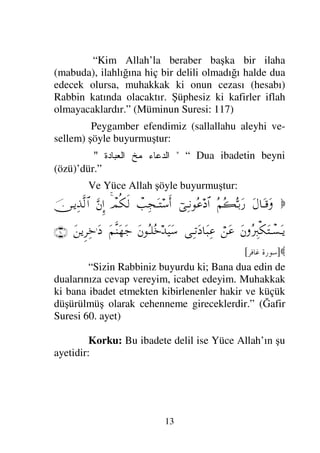 13
“Kim Allah’la beraber başka bir ilaha
(mabuda), ilahlığına hiç bir delili olmadığı halde dua
edecek olursa, muhakkak ki onun cezası (hesabı)
Rabbin katında olacaktır. Şüphesiz ki kafirler iflah
olmayacaklardır.” (Müminun Suresi: 117)
Peygamber efendimiz (sallallahu aleyhi ve-
sellem) şöyle buyurmuştur:

	 
  
