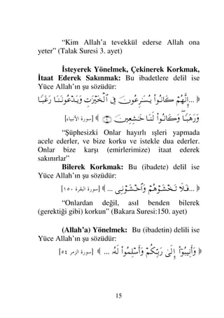 14

...
ð„ΤΩΤ⊇
¬Σ∑ΣΤ⊇†Ω’ΩΤ=
Ξ⇐ΣΤ⊇†Ω*Ω
⇐ΜΞ…
¬ΣJ⇒Ρ
Ω⇐κΨ⇒Ψπ∨ΘΣ∨
(175)

]
23
/+
[
Eğer iman eden kimseler iseniz, onlardan
(kafirlerden) değil benden korkun” (Ali İmran Suresi:
175. ayet)
Ümit Etmek: Bu (ibadetin) delili ise Yüce
Allah’ın şu sözüdür:

⇑Ω∧ς⊇
Ω⇐†ς
Ν…Σ–⌠≤ΩΤÿ
ƒ
∫:†Ω⊆Ψ√
−ΨΘΨΤŠΩ⁄
Ω∧⊕Ω∼∏ΩΤ⊇
„Ω∧Ω∅
†_™Ψ∏ΗΤΤΩ″
‚Ω-Ω
∉Ξ≤πΤ↑ΣΤÿ
Ψ〈Ω †Ω‰Ψ⊕ΨŠ
,−ΨΨΘΤŠΩ⁄
…Ω=ŸΩšςΚ…
(110)

]
456 	

[
“Kim Rabbi ile karşılaşmayı ümit ederse salih
amel işlesin ve Rabbine yapmış olduğu ibadetlerde
ona kimseyi ortak koşmasın” (Kehf Suresi 110. ayet)
Tevekkül Etmek: Bu ibadetin delili ise Yüce
Allah’ın şu sözüdür:

ς∏Ω∅Ω
ϑðΨ/≅…
Νϖ…ΣΤ∏Πς{ΩΩJΩΤ⊇
⇐ΜΞ…
ψΣJ⇒Ρ
Ω⇐κΨ⇒Ψ∨ΘΣ∨
(23)

]

7 	

8#
[
“Eğer iman eden kimseler iseniz (yalnızca)
Allah’a tevekkül edin” (Maide Suresi: 23. ayet)

⇑Ω∨Ω
ΘΩ{ΩΩJΩΤÿ
ς∏Ω∅
ϑðΨ/≅…
ΩΣΩΤ⊇
,ΙΣΣ‰π♥Ωš

]
9:; 	

#
[
 