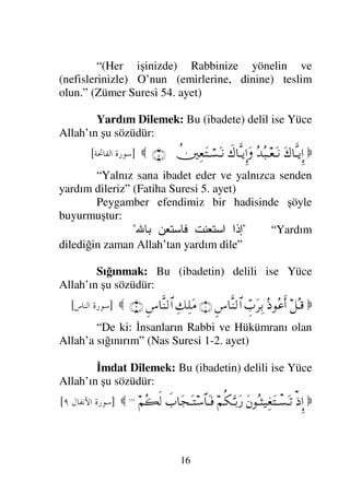 15
“Kim Allah’a tevekkül ederse Allah ona
yeter” (Talak Suresi 3. ayet)
İsteyerek Yönelmek, Çekinerek Korkmak,
İtaat Ederek Sakınmak: Bu ibadetlere delil ise
Yüce Allah’ın şu sözüdür:

...
⌠¬ΣΠς⇓ΞΜ…
Ν…ΣΤ⇓†Ω{
φΣ∅Ξ≤ΗΤΩ♥ΣΤÿ
ℑ
γ‹ΗΩ⁄κΩ’√≅…
†ΩΤ⇒ΩΤ⇓Σ∅ŸΩΤÿΩ
†_Τ‰Ω∅Ω⁄
∃†_Τ‰Ω∑Ω⁄Ω
Ν…ΣΤ⇓†Ω{Ω
†ΩΤ⇒ς√
φκΨ⊕Ψ↑ΗΤΩ*
(90)

]
	

.=,
[
“Şüphesizki Onlar hayırlı ışleri yapmada
acele ederler, ve bize korku ve istekle dua ederler.
Onlar bize karşı (emirlerimize) itaat ederek
sakınırlar”
Bilerek Korkmak: Bu (ibadete) delil ise
Yüce Allah’ın şu sözüdür:

...
ð„ΩΤ⊇
⌠¬Σ∑⌠ΤΩ↑’ΩΤ=
ΨΤ⇓⌠ΤΩ↑Τ*≅…Ω
...

]
-. 	

?
[
“Onlardan değil, asıl benden bilerek
(gerektiği gibi) korkun” (Bakara Suresi:150. ayet)
(Allah’a) Yönelmek: Bu (ibadetin) delili ise
Yüce Allah’ın şu sözüdür:

Ν…;Σ‰∼Ψ⇓ςΚ…Ω
υς√ΞΜ…
¬Ρ∇ΘΨΤŠΩ⁄
Ν…Σ∧Ψ∏♠ςΚ…Ω
ΙΣς√
...

]
 	

@
[
 