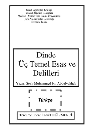 1
Suudi Arabistan Krallığı
Yüksek Öğetim Bakanlığı
Medine-i Münevvere İslam Üniversitesi
İlmi Araştırmalar Dekanlığı
Tercüme Kısmı
Dinde
Üç Temel Esas ve
Delilleri
Yazar: Şeyh Muhammed bin Abdulvahhab
Türkçe
Tercüme Eden: Kadir DEĞİRMENCİ
 