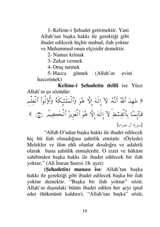 18

Ω⇐ΣΤ⊇ΣΤÿ
Ξ⁄πϒΤΘΩΤ⇒√≅†ΨΤŠ
Ω⇐ΣΤ⊇†Ω’ΩΤÿΩ
†_Τ∨⌠ΩΤÿ
Ω⇐†ς
ΙΣΘΣ≤Ω→
…_⁄κΨ≠ΩΤJπΤ♥Σ∨
(7)

]
C 	

/!=
[
“Onlar adaklarını yerine getirirler ve şerri,
kötülüğü yaygınlaşmış olan (o) günden korkarlar”
(İnsan Suresi 7. ayet)
İKİNCİ ESAS
KULUN İSLAM DİNİNİ DELİLERİ İLE
BİLMESİ
İslamın Tarifi:
İslam: Kulun Allah’ı (bütün yapmış olduğu
ibadetlerde) birleyerek ona teslim olması, (emirlerine,
yasaklarına) boyun eğerek itaat etmesi, şirkten ve
onun ehlinden kendini uzak tutması, beri kılması
demektir.
İslam üç mertebedir. Bu mertebeler şunlardır:
İslam, İman ve İhsan. Her mertebeninde kendine göre
rükünleri vardır.
BİRİNCİ MERTEBE: İSLAM
İslamın Rükünleri:
 