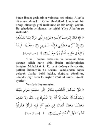 19
1- Kelime-i Şehadet getirmektir. Yani
Allah’tan başka hakkı ile gerektiği gibi
ibadet edilecek hiçbir mabud, ilah yoktur
ve Muhammed onun elçisidir demektir.
2- Namaz kılmak
3- Zekat vermek
4- Oruç tutmak
5- Hacca gitmek (Allah’ın evini
haccetmek)
Kelime-i Şehadetin delili ise Yüce
Allah’ın şu sözüdür:

ΩŸΞΩ→
ϑðΣ/≅…
ΙΣΠςΤ⇓ςΚ…
:‚Ω-
ΩΗΤς√ΞΜ…
‚Πς-ΜΞ…
ΩΣ∑
Σ◊ς∇ΞΜΜ;ΗΤΤς∏Ω∧√≅…Ω
Ν…Ρ√ΟΡΚ…Ω
γψ∏Ψ⊕√≅…
†?ΤΩ∧ΞΜ:†ΩΤ∈
Ψ÷⌠♥Ψ⊆√≅†ΨŠ
:‚Ω-
ΩΗΤς√ΞΜ…
‚Πς-ΜΞ…
ΩΣ∑
Σ∞ÿΞ∞Ω⊕√≅…
〉ψ∼Ψ|Ω™√≅…
 (18)
]
/+ 23 	

[
“Allah O’ndan başka hakkı ile ibadet edilecek
hiç bir ilah olmadığına şahitlik etmiştir. (Öylede)
Melekler ve ilim ehli olanlar dosdoğru ve adaletli
olarak buna şahitlik etmişlerdir. O izzet ve hüküm
sahibinden başka hakkı ile ibadet edilecek bir ilah
yoktur.” (Ali İmran Suresi 18. ayet)
(Şehadetin) manası ise: Allah’tan başka
hakkı ile gerektiği gibi ibadet edilecek başka bir ilah
yoktur demektir. “Başka bir ilah yoktur” sözü;
Allah’ın dışındaki bütün ibadet edilen her şeyi iptal
eder (hükmünü kaldırır). “Allah’tan başka” sözü;
 