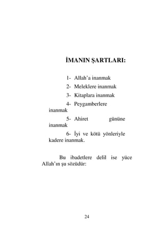 23
yazılmıştır.Umulur ki (Allah’ın azabından)
korkarsınız, sakınırsınız.” (Bakara Suresi 183. ayet)
Hac ibadetinin farziyetine delil ise, Yüce
Allah’ın şu sözüdür:

ΨΠς∏Ψ√Ω
ς∏Ω∅
γ♣†Πς⇒√≅…
ΘΣ”ΤΨš
γŒΤ∼Ω‰√≅…
Ξ⇑Ω∨
Ω℘†ς≠ΩΤJ♠≅…
Ψ∼ς√ΜΞ…
„∼Ψ‰Ω♠
⇑Ω∨Ω
Ω≤Ω⊃ς
ΘΩ⇐ΞΜ†ΩΤ⊇
Ωϑð/≅…
ΘδΨ⇒ΩΤ∅
Ξ⇑Ω∅
Ω⇐κΨ∧ς∏ΗΤΩ⊕√≅…
(97)

]
/+ 23 	

[
“Allah’ın kulları üzerinde evine gitmeye gücü
yetenler için hac etmeleri bir hakkıdır. Eğer kim inkar
eder, küfrederse Muhakkak ki Allah bütün
alemlerden müstağnidir (onlara ihtiyacı yoktur). (Ali
İmran Suresi 97. ayet)
İKİNCİ MERTEBE:
İMAN
İman yetmiş küsür şubedir. En yücesi,
üstünü 	    (Allah’tan başka hakkı ile
ibadet edilecek hiç bir ilah yoktur) demek, en aşağısı
ise yolda bulunan rahatsız edici şeyleri yok etmek,
imha etmektir. Haya etmek imanın şubelerinden
biridir. İmanın altı şartı vardır.
 