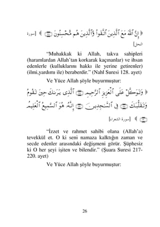 25

ð♦∼ΤΠς√
ΘΩ⁄Ψι√≅…
⇐Κς…
Ν…ΠΡ√ΩΣΤ=
⌠¬Ρ∇Ω∑Σ–Σ
ΩΩ‰Ψ∈
γ⊄Ξ≤πΤΩ∧√≅…
γ‡Ξ≤πΤΤ⊕Ω∧√≅…Ω
ΘΩ⇑Ψ∇ΗΤς√Ω
ΘΩ⁄Ψι√≅…
⌠⇑Ω∨
Ω⇑Ω∨…ƒ
∫
Ψϑð/≅†ΨŠ
Ψζ⌠ΤΩ∼√≅…Ω
Ξ≤Ψ*›‚-≅…
Ψ◊Ω|ΜΞ;ΗΤΤς∏Ω∧√≅…Ω
γˆΗΤΩΤJΨ∇√≅…Ω
Ω⇑ΓΤΤΤΘΞ∼Ψ‰Πς⇒√≅…Ω
...

]
-. 	

GG
[
“İyilik yüzlerinizi doğuya ve batıya doğru
çevirmek değildir. Ve lakin gerçek iyilik Allah’a,
Ahiret gününe, meleklerine, kitaba ve peygamberlere
iman edenin iyiliğidir.” (Bakara Suresi 177. ayet)
Kadere inanmaya delil ise Yüce Allah’ın şu
sözüdür:

†ΠςΤ⇓ΞΜ…
ΘΩΡ
]∫πΩ→
ΣΗΤΩΤ⇒πΤ⊆ς∏Ω*
ξ⁄ΩŸΩ⊆ΨŠ
(49)

]
- 	

[
“ Muhakkak ki biz her şeyi belli bir kadere
göre yarattık.” (Kamer Suresi 49. ayet)
ÜÇÜNCÜ MERTEBE: İHSAN
İhsanın tek bir rüknü vardır. O da Allah’a
sanki onu görüyormuş gibi ibadet etmektir, sen onu
görmesende O seni görmektedir. İhsanın delili ise
Yüce Allah’ın şu sözüdür.
 