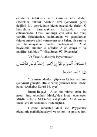 29
bana ihsandan haber ver dedi. Peygamber
efendimizde İhsan; senin Allah’ı görmediğin halde
Allah’ı görür gibi ibadet etmendir. Şüphesiz ki Allah
seni görmektedir. (Sonra) bana kıyamet saatinden
haber ver dedi. (Peygamber efendimizde ona): Soru
sorulanın soruyu sorandan daha fazla bu konuda bir
bilgisi yoktur dedi. (Cibril) Bana emarelerinden,
alametlerinden haber ver dedi. (O da) Köle kadının
kendi sahibini doğurması, ayakları ve kendileri çıplak
fakir koyun çobanlarının yüksek binalar dikmekte
birbirleriyle yarışmaları (emaretleridir) dedi. Sonra
çekip gitti. Uzun bir müddet bekledikten sonra
peygamber efendimiz Ey Ömer! Soru soranın kim
olduğunu biliyormusunuz diye sordu. Bizde Allah ve
Resulü daha iyi bilir dedik. Bu kişi Cibril’dir, size
dininizi öğretmek için geldi dedi.” (Müslim c:1 sh:37)
ÜÇÜNCÜ ESAS
Peygamber Efendimiz Muhammed
(sallallahu aleyhi ve sellem)’in Bilinmesi
O; Haşim oğlu Abdulmuttalib oğlu Abdullah
oğlu Muhammed’dir. Haşim Kureyş’den, Kureyş
Arap’tan, Arap ise Allah’ın dostu İbrahim’in oğlu
İsmail’in soyundandır. (O ikisine ve Peygamber
efendimize en güzel dua ve selam olsun) Onun
(Peygamber efendimizin) atmış üç yıllık bir ömrü
 