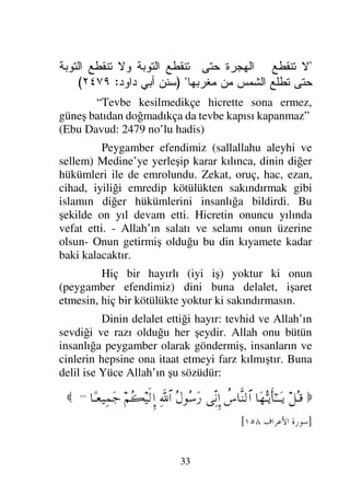 30
vardır. Bunun kırk yılı peygamberlikten önce, yirmi
üç yılı ise peygamber ve resul olarak geçmiştir. İkra
suresi ile Nebi, Müddessir Suresi ile Resul olmuştur.
Mekke şehri onun memleketidir. Allah onu şirkten
sakındırması ve tevhide davet etmesi için
göndermiştir. Buna delil ise Yüce Allah’ın şu
sözleridir:

†ΩΘΣΤÿΚς†Η;ΤΤΩÿ
Σ≤ΠΨ’ϑðŸΤΣ∧√≅…
(1)
ψΣΤ∈
⁄ΨϒΤ⇓ςΚ†ΩΤ⊇
(2)
ð∠ΘΩΤŠΩ⁄Ω
⌠≤ΤΘΨ‰Τς∇ΩΤ⊇
ð∠ΩΤŠ†Ω∼ΨΤ’Ω (3)
⌠≤ΤΘΞð≠ΩΤ⊇
(4)
Ω∞–ΣΘ≤√≅…Ω
⌠≤ΤΣ•∑≅†ΩΤ⊇
(5)
‚Ω-Ω
⇑Σ⇒Τ∧ΩΤ=
Σ≤Ψ‘∇ΩΤJ♥ΩΤ=
(6)
ð∠ΘΨΤŠΩ≤Ψ√Ω
⁄Ψιπ″≅†ΩΤ⊇
(7)

]
K
 	

[
“Ey örtüye bürünen (Peygamber), Kalk ve
sakındır ve Rabbini yücelt ve elbiseni temizle ve
günahlardan uzak dur ve yaptığın iyiliği çok görüp
başa kalkma ve Rabbin için sabret.” (Müddessir
Suresi 1-7. ayetler)
Ayetteki “Kalk ve sakındır”ın manası;
şirkten sakındır, tevhide davet et demektir. “Rabbini
yücelt”in manası; tevhitle onu birlemekle yücelt
demektir. “Elbiseni temizle”’nin manası amellerini
şirkten temizle demektir. “Günahlardan uzak dur”’un
manası putlardan, tapılan her şeyden ve ehlinden uzak
dur, onları terk et demektir.
 