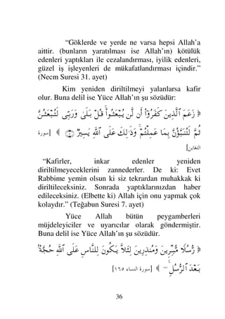 33

B'	 09 ' B'	 09 (, +8	 09 
,
8  *-	 0 (
) 
'	 !1 
:
NOLP
(
“Tevbe kesilmedikçe hicrette sona ermez,
güneş batıdan doğmadıkça da tevbe kapısı kapanmaz”
(Ebu Davud: 2479 no’lu hadis)
Peygamber efendimiz (sallallahu aleyhi ve
sellem) Medine’ye yerleşip karar kılınca, dinin diğer
hükümleri ile de emrolundu. Zekat, oruç, hac, ezan,
cihad, iyiliği emredip kötülükten sakındırmak gibi
islamın diğer hükümlerini insanlığa bildirdi. Bu
şekilde on yıl devam etti. Hicretin onuncu yılında
vefat etti. - Allah’ın salatı ve selamı onun üzerine
olsun- Onun getirmiş olduğu bu din kıyamete kadar
baki kalacaktır.
Hiç bir hayırlı (iyi iş) yoktur ki onun
(peygamber efendimiz) dini buna delalet, işaret
etmesin, hiç bir kötülükte yoktur ki sakındırmasın.
Dinin delalet ettiği hayır: tevhid ve Allah’ın
sevdiği ve razı olduğu her şeydir. Allah onu bütün
insanlığa peygamber olarak göndermiş, insanların ve
cinlerin hepsine ona itaat etmeyi farz kılmıştır. Buna
delil ise Yüce Allah’ın şu sözüdür:

ΣΤ∈
†ΩΘΣΤÿΚς†Η;ΤΤΩΤÿ
〉♣†Πς⇒√≅…
ΨΠ⇓ΜΞ…
ΣΣ♠Ω⁄
ϑðΨ/≅…
¬Σ|∼ς√ΜΞ…
†[Τ⊕∼Ψ∧Ω–
...

]
*+, 	

L
[
 