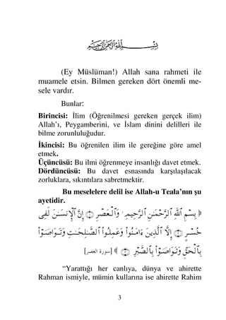 3
(Ey Müslüman!) Allah sana rahmeti ile
muamele etsin. Bilmen gereken dört önemli me-
sele vardır.
Bunlar:
Birincisi: İlim (Öğrenilmesi gereken gerçek ilim)
Allah’ı, Peygamberini, ve İslam dinini delilleri ile
bilme zorunluluğudur.
İkincisi: Bu öğrenilen ilim ile gereğine göre amel
etmek.
Üçüncüsü: Bu ilmi öğrenmeye insanlığı davet etmek.
Dördüncüsü: Bu davet esnasında karşılaşılacak
zorluklara, sıkıntılara sabretmektir.
Bu meselelere delil ise Allah-u Teala’nın şu
ayetidir.

Ξ¬♥ΨŠ
ϑðΨ/≅…
Ξ⇑ΗΤΩ∧šΘΩ≤√≅…
Ψψ∼ΨšΘΩ≤√≅…
.
Ξ≤π±Ω⊕Τ√≅…Ω
(1)
ΘΩ⇐ΜΞ…
Ω⇑ΗΤΤΩ♥⇓‚ΞΜ≅…
Ψ⊃ς√
∴≤ΤΤ♥Σ*
(2)
‚Πς-ΜΞ…
Ω⇑ÿΨϒΠς√≅…
Ν…Σ⇒ΤΩ∨…ƒ∫
Ν…ΣΤ∏Ψ∧Ω∅Ω
ΨŒΗΤΤΩ™Ψ∏ΗΤϑð±√≅…
Ν…⌠φΤ″…ΩΤΩΤ=Ω
ϑΞ⊂Ω™√≅†ΨŠ
Ν…⌠φΤ″…ΩΩΤ=Ω
Ψ⁄ιϑð±√≅†ΨŠ
(3)

]
 	


[
“Yarattığı her canlıya, dünya ve ahirette
Rahman ismiyle, mümin kullarına ise ahirette Rahim
 