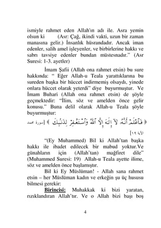 4
ismiyle rahmet eden Allah'ın adı ile. Asra yemin
olsun ki (Asr: Çağ, ikindi vakti, uzun bir zaman
manasına gelir.) İnsanlık hüsrandadır. Ancak iman
edenler, salih amel işleyenler, ve birbirlerine hakkı ve
sabrı tavsiye edenler bundan müstesnadır.” (Asr
Suresi: 1-3. ayetler)
İmam Şafii (Allah ona rahmet etsin) bu sure
hakkında: “ Eğer Allah-u Teala yarattıklarına bu
sureden başka bir hüccet indirmemiş olsaydı, yinede
onlara hüccet olarak yeterdi” diye buyurmuştur. Ve
İmam Buhari (Allah ona rahmet etsin) de şöyle
geçmektedir: “İlim, söz ve amelden önce gelir
konusu.” Buna delil olarak Allah-u Teala şöyle
buyurmuştur:

ψς∏∅≅†ΩΤ⊇
ΙΣΠςΤ⇓ςΚ…
:‚Ω-
ΩΗΤς√ΞΜ…
‚Πς-ΜΞ…
ϑðΣ/≅…
⌠≤Ψ⊃πΤ⊕ΩJπΤ♠≅…Ω
ð∠Ψ‰?Τ⇓ΩϒΨ√

]

 	



[
“(Ey Muhammed) Bil ki Allah’tan başka
hakkı ile ibadet edilecek bir mabud yoktur.Ve
günahların için (Allah’tan) mağfiret dile”
(Muhammed Suresi: 19) Allah-u Teala ayette ilime,
söz ve amelden önce başlamıştır.
Bil ki Ey Müslüman! - Allah sana rahmet
etsin – her Müslüman kadın ve erkeğin şu üç hususu
bilmesi gerekir:
Birincisi: Muhakkak ki bizi yaratan,
rızıklandıran Allah’tır. Ve o Allah bizi başı boş
 