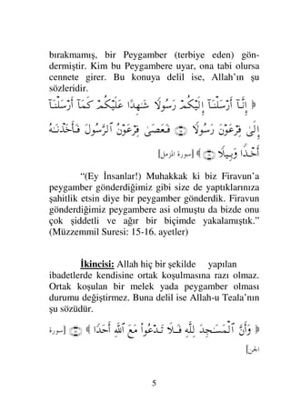 5
bırakmamış, bir Peygamber (terbiye eden) gön-
dermiştir. Kim bu Peygambere uyar, ona tabi olursa
cennete girer. Bu konuya delil ise, Allah’ın şu
sözleridir.

:†ΤΠς⇓ΞΜ…
:†ΩΤ⇒∏Ω♠⁄ςΚ…
ψΡ∇∼ς√ΜΞ…
‚-Σ♠Ω⁄
…[ŸΞΗΤΩ→
ψΡ∇∼ς∏Ω∅
:†Ω∧ς
:†ΩΤ⇒∏Ω♠⁄ςΚ…
υς√ΞΜ…
Ω⇐Ω∅⌠≤Ψ⊇
‚-Σ♠Ω⁄
(15)
υΩ±Ω⊕ΩΤ⊇
Σ⇐Ω∅⌠≤Ψ⊇
ΩΣ♠ΘΩ≤√≅…
ΣΗΤΩΤ⇓πϒΩ*ςΚ†ΩΤ⊇
…⊥ϒπΤ*ςΚ…
„∼ΨΤŠΩ
(16)

]
 	

[
“(Ey İnsanlar!) Muhakkak ki biz Firavun’a
peygamber gönderdiğimiz gibi size de yaptıklarınıza
şahitlik etsin diye bir peygamber gönderdik. Firavun
gönderdiğimiz peygambere asi olmuştu da bizde onu
çok şiddetli ve ağır bir biçimde yakalamıştık.”
(Müzzemmil Suresi: 15-16. ayetler)
İkincisi: Allah hiç bir şekilde yapılan
ibadetlerde kendisine ortak koşulmasına razı olmaz.
Ortak koşulan bir melek yada peygamber olması
durumu değiştirmez. Buna delil ise Allah-u Teala’nın
şu sözüdür.

ΘΩ⇐Κς…Ω
ΩŸΨ•ΗΤΩ♥Ω∧√≅…
ΨΠς∏Ψ√
ð„ΤΩΤ⊇
Ν…Σ∅ŸΤΩ=
Ω⊗Ω∨
ϑðΨ/≅…
…_ŸΩšςΚ…
(18) 
]
	


[
 