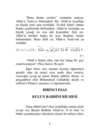 8
“Bana ibadet etsinler” sözünden maksat;
Allah-u Teala’yı birlemektir. Bu, Allah’ın insanlığa
en büyük emri olan tevhiddir. Tevhid Allah’ı bütün
ibadet çeşitlerinde birlemektir. Allah’ın insanlığa en
büyük yasağı ise ona şirk koşmaktır. Şirk ise;
Allah’la beraber başka bir şeye ibadette, itaatte
bulunmaktır. Buna delil ise Allah-u Teala’nın şu
sözüdür:

Ν…ΣŸΣΤ‰∅≅…Ω
ϑðΩ/≅…
‚Ω-Ω
Ν…ΡΞ≤↑ΣΤ=
−ΨΨŠ
∃†_ΛΤΤΤ∼Ω→
...

]
 ! 	

#$
[
“Allah’a ibadet edin, ona her hangi bir şeyi
ortak koşmayın” (Nisa Suresi 36 ayet)
Eğer birisi size insanın üzerine öğrenmesi
gerekli olan üç temel esas nedir diye sorarsa,
vereceğin cevap şu olsun: Kulun rabbini, dinini, ve
peygamberi olan Muhammed (sallallahu aleyhi ve
sellem)’i bilmesi, tanıması ve öğrenmesidir.
BİRİNCİ ESAS
KULUN RABBİNİ BİLMESİ
Sana rabbin kim? diye sorulduğu zaman şöyle
cevap ver: Benim Rabbim Allah’tır. O ki beni ve
bütün yaratılmışları (alemleri) nimeti ile terbiye eden,
 