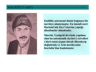 MACRİTİ (?-1007)
Endülüs astronomi ilmini bağımsız birEndülüs astronomi ilmini bağımsız bir
mevkiye ulaştırmıştır. En önemli eserimevkiye ulaştırmıştır. En önemli eseri
Harizmi’nin Ziyc’i üzerine yaptığıHarizmi’nin Ziyc’i üzerine yaptığı
düzeltmeler almaktadır.düzeltmeler almaktadır.
Macriti, Yezdgrid devrinde yapılmışMacriti, Yezdgrid devrinde yapılmış
olan bu astronomik ziycleri ( cetvelleriolan bu astronomik ziycleri ( cetvelleri
) hicri esasa uygun olarak düzenleyip) hicri esasa uygun olarak düzenleyip
değiştirmiş ve Arin meridyeninideğiştirmiş ve Arin meridyenini
Kurtuba’dan başlatmıştır.Kurtuba’dan başlatmıştır.
 