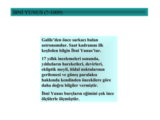 İBNİ YUNUS (?-1009)
Galile’den önce sarkacı bulanGalile’den önce sarkacı bulan
astronomdur. Saat kadranını ilkastronomdur. Saat kadranını ilk
keşfeden bilgin İbni Yunus’tur.keşfeden bilgin İbni Yunus’tur.
17 yıllık incelemeleri sonunda,17 yıllık incelemeleri sonunda,
yıldızların hareketleri, devirleri,yıldızların hareketleri, devirleri,
ekliptik meyli, itidal noktalarınınekliptik meyli, itidal noktalarının
gerilemesi ve güneş paralaksıgerilemesi ve güneş paralaksı
hakkında kendinden öncekilere görehakkında kendinden öncekilere göre
daha doğru bilgiler vermiştir.daha doğru bilgiler vermiştir.
İbni Yunus burçların eğimini çok inceİbni Yunus burçların eğimini çok ince
ölçülerle ölçmüştür.ölçülerle ölçmüştür.
 