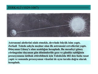 ZERKALİ (1029-1087)
Astronomi aletlerini ıslah etmekle, devrinde büyük isim yaptı.Astronomi aletlerini ıslah etmekle, devrinde büyük isim yaptı.
Zerkali Toledo adıyla meşhur olan ilk astronomi cetvellerini yaptı.Zerkali Toledo adıyla meşhur olan ilk astronomi cetvellerini yaptı.
Dünyanın Güneş’e olan uzaklığını hesapladı. Bu mesafeyi güneşDünyanın Güneş’e olan uzaklığını hesapladı. Bu mesafeyi güneş
yörüngesine dayanan gün dönümleriile gece ve gündüz eşitliğininyörüngesine dayanan gün dönümleriile gece ve gündüz eşitliğinin
presesyonuna intibak ettirebilmek için Toledo2da 402 den fazla rasatpresesyonuna intibak ettirebilmek için Toledo2da 402 den fazla rasat
yaptı ve sonunda presesyonun vüsatini de aynı tarzda doğru olarakyaptı ve sonunda presesyonun vüsatini de aynı tarzda doğru olarak
hesapladı.hesapladı.
 
