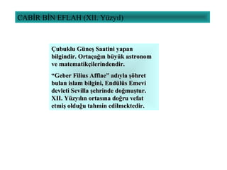 CABİR BİN EFLAH (XII. Yüzyıl)
Çubuklu Güneş Saatini yapanÇubuklu Güneş Saatini yapan
bilgindir. Ortaçağın büyük astronombilgindir. Ortaçağın büyük astronom
ve matematikçilerindendir.ve matematikçilerindendir.
““Geber Filius Afflae” adıyla şöhretGeber Filius Afflae” adıyla şöhret
bulan islam bilgini, Endülüs Emevibulan islam bilgini, Endülüs Emevi
devleti Sevilla şehrinde doğmuştur.devleti Sevilla şehrinde doğmuştur.
XII. Yüzyılın ortasına doğru vefatXII. Yüzyılın ortasına doğru vefat
etmiş olduğu tahmin edilmektedir.etmiş olduğu tahmin edilmektedir.
 