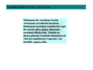 NASIRÜDDİN TÜSİ (1201-1274)
Muhteşem bir rasathane kurdu.Muhteşem bir rasathane kurdu.
Astronomi cetvellerini hazırladı.Astronomi cetvellerini hazırladı.
Batlamyus teorisinin tenkitlerini yaptı.Batlamyus teorisinin tenkitlerini yaptı.
Bu teoriye göre, güneş, dünyanınBu teoriye göre, güneş, dünyanın
etrafında dönüyordu. Aslında iseetrafında dönüyordu. Aslında ise
dünya güneşin etrafında dönmekteydi.dünya güneşin etrafında dönmekteydi.
Tüsi bu tenkitleriyle Copernic’e deTüsi bu tenkitleriyle Copernic’e de
öncülük yapmış oldu.öncülük yapmış oldu.
 