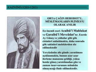 KAZVİNİ (1203-1283)
ORTA ÇAĞIN HERODOT’U,ORTA ÇAĞIN HERODOT’U,
MÜSLÜMANLARIN PLİNİUS’UMÜSLÜMANLARIN PLİNİUS’U
OLARAK ANILIROLARAK ANILIR
En önemli eseriEn önemli eseri Acaibü’l MahlukatAcaibü’l Mahlukat
veve Garaibü’l Mevcüdat’Garaibü’l Mevcüdat’tır. Eserdetır. Eserde
Ay Güneş ve yıldızlar gibi gökAy Güneş ve yıldızlar gibi gök
cisimleri anlatılmakta, daha sonradacisimleri anlatılmakta, daha sonrada
gök sakinleri meleklerden sözgök sakinleri meleklerden söz
edilmektediredilmektedir
Yeryüzünün altı günde yaratılmasıYeryüzünün altı günde yaratılması
açıklanmakta, bunun azar azaraçıklanmakta, bunun azar azar
ilerleme manasına geldiği, yoksailerleme manasına geldiği, yoksa
henüz güneş yaratılmadan gün vehenüz güneş yaratılmadan gün ve
zaman tasavvurunun mümkünzaman tasavvurunun mümkün
olmayacağı ifade edilmektedir.olmayacağı ifade edilmektedir.
 
