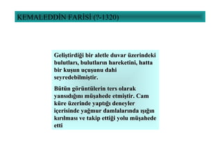 KEMALEDDİN FARİSİ (?-1320)
Geliştirdiği bir aletle duvar üzerindekiGeliştirdiği bir aletle duvar üzerindeki
bulutları, bulutların hareketini, hattabulutları, bulutların hareketini, hatta
bir kuşun uçuşunu dahibir kuşun uçuşunu dahi
seyredebilmiştir.seyredebilmiştir.
Bütün görüntülerin ters olarakBütün görüntülerin ters olarak
yansıdığını müşahede etmiştir. Camyansıdığını müşahede etmiştir. Cam
küre üzerinde yaptığı deneylerküre üzerinde yaptığı deneyler
içerisinde yağmur damlalarında ışığıniçerisinde yağmur damlalarında ışığın
kırılması ve takip ettiği yolu müşahedekırılması ve takip ettiği yolu müşahede
ettietti
 