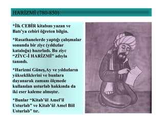 HARİZMİ (780-850)
*İlk CEBİR kitabını yazan ve*İlk CEBİR kitabını yazan ve
Batı’ya cebiri öğreten bilgin.Batı’ya cebiri öğreten bilgin.
*Rasathanelerde yaptığı çalışmalar*Rasathanelerde yaptığı çalışmalar
sonunda bir ziyc (yıldızlarsonunda bir ziyc (yıldızlar
kataloğu) hazırladı. Bu ziyckataloğu) hazırladı. Bu ziyc
“ZİYC-İ HARİZMİ” adıyla“ZİYC-İ HARİZMİ” adıyla
tanındı.tanındı.
*Harizmi Güneş,Ay ve yıldızların*Harizmi Güneş,Ay ve yıldızların
yüksekliklerini ve bunlarayüksekliklerini ve bunlara
dayanarak zamanı ölçmededayanarak zamanı ölçmede
kullanılan usturlab hakkında dakullanılan usturlab hakkında da
iki eser kaleme almıştır.iki eser kaleme almıştır.
*Bunlar “Kitab’ül Amel’il*Bunlar “Kitab’ül Amel’il
Usturlab” ve Kitab’ül Amel BiilUsturlab” ve Kitab’ül Amel Biil
Usturlab” tır.Usturlab” tır.
 