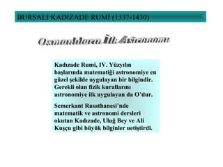 BURSALI KADIZADE RUMİ (1337-1430)
Kadızade Rumi, IKadızade Rumi, IVV. Yüzyılın. Yüzyılın
başlarında matematiği astronomiye enbaşlarında matematiği astronomiye en
güzel şekilde uygulayan bir bilgindir.güzel şekilde uygulayan bir bilgindir.
Gerekli olan fizik kurallarınıGerekli olan fizik kurallarını
astronomiye ilk uygulayan da O’dur.astronomiye ilk uygulayan da O’dur.
Semerkant Rasathanesi’ndeSemerkant Rasathanesi’nde
matematik ve astronomi derslerimatematik ve astronomi dersleri
okutan Kadızade, Uluğ Bey ve Aliokutan Kadızade, Uluğ Bey ve Ali
Kuşçu gibi büyük bilginler uetiştirdi.Kuşçu gibi büyük bilginler uetiştirdi.
 