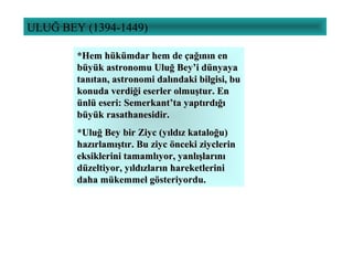 ULUĞ BEY (1394-1449)
*Hem hükümdar hem de çağının en*Hem hükümdar hem de çağının en
büyük astronomu Uluğ Bey’i dünyayabüyük astronomu Uluğ Bey’i dünyaya
tanıtan, astronomi dalındaki bilgisi, butanıtan, astronomi dalındaki bilgisi, bu
konuda verdiği eserler olmuştur. Enkonuda verdiği eserler olmuştur. En
ünlü eseri: Semerkant’ta yaptırdığıünlü eseri: Semerkant’ta yaptırdığı
büyük rasathanesidir.büyük rasathanesidir.
*Uluğ Bey bir Ziyc (yıldız kataloğu)*Uluğ Bey bir Ziyc (yıldız kataloğu)
hazırlamıştır. Bu ziyc önceki ziyclerinhazırlamıştır. Bu ziyc önceki ziyclerin
eksiklerini tamamlıyor, yanlışlarınıeksiklerini tamamlıyor, yanlışlarını
düzeltiyor, yıldızların hareketlerinidüzeltiyor, yıldızların hareketlerini
daha mükemmel gösteriyordu.daha mükemmel gösteriyordu.
 