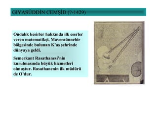 GIYASÜDDİN CEMŞİD (?-1429)
Ondalık kesirler hakkında ilk eserlerOndalık kesirler hakkında ilk eserler
veren matematikçi, Maveraünnehirveren matematikçi, Maveraünnehir
bölgesinde bulunan K’aş şehrindebölgesinde bulunan K’aş şehrinde
dünyaya geldi.dünyaya geldi.
Semerkant Rasathanesi’ninSemerkant Rasathanesi’nin
kurulmasında büyük hizmetlerikurulmasında büyük hizmetleri
olmuştur. Rasathanenin ilk müdürüolmuştur. Rasathanenin ilk müdürü
de O’dur.de O’dur.
 