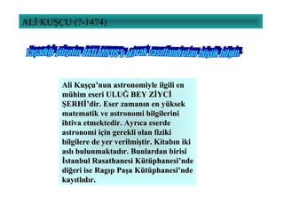 ALİ KUŞÇU (?-1474)
Ali Kuşçu’nun astronomiyle ilgili enAli Kuşçu’nun astronomiyle ilgili en
mühim eseri ULUĞ BEY ZİYCİmühim eseri ULUĞ BEY ZİYCİ
ŞERHİ’dir. Eser zamanın en yüksekŞERHİ’dir. Eser zamanın en yüksek
matematik ve astronomi bilgilerinimatematik ve astronomi bilgilerini
ihtiva etmektedir. Ayrıca eserdeihtiva etmektedir. Ayrıca eserde
astronomi için gerekli olan fizikiastronomi için gerekli olan fiziki
bilgilere de yer verilmiştir. Kitabın ikibilgilere de yer verilmiştir. Kitabın iki
aslı bulunmaktadır. Bunlardan birisiaslı bulunmaktadır. Bunlardan birisi
İstanbul Rasathanesi Kütüphanesi’ndeİstanbul Rasathanesi Kütüphanesi’nde
diğeri ise Ragıp Paşa Kütüphanesi’ndediğeri ise Ragıp Paşa Kütüphanesi’nde
kayıtlıdır.kayıtlıdır.
 